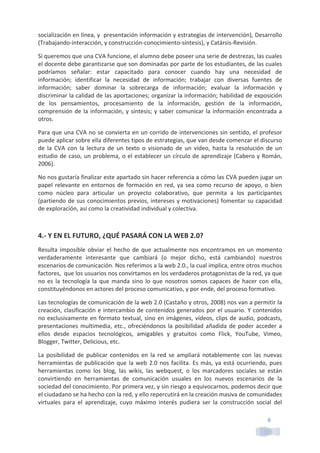 8	
  
socialización	
  en	
  línea,	
  y	
  	
  presentación	
  información	
  y	
  estrategias	
  de	
  intervención),	
  Desarrollo	
  
(Trabajando-­‐interacción,	
  y	
  construcción-­‐conocimiento-­‐síntesis),	
  y	
  Catársis-­‐Revisión.	
  
Si	
  queremos	
  que	
  una	
  CVA	
  funcione,	
  el	
  alumno	
  debe	
  poseer	
  una	
  serie	
  de	
  destrezas,	
  las	
  cuales	
  
el	
  docente	
  debe	
  garantizarse	
  que	
  son	
  dominadas	
  por	
  parte	
  de	
  los	
  estudiantes,	
  de	
  las	
  cuales	
  
podríamos	
   señalar:	
   estar	
   capacitado	
   para	
   conocer	
   cuando	
   hay	
   una	
   necesidad	
   de	
  
información;	
   identificar	
   la	
   necesidad	
   de	
   información;	
   trabajar	
   con	
   diversas	
   fuentes	
   de	
  
información;	
   saber	
   dominar	
   la	
   sobrecarga	
   de	
   información;	
   evaluar	
   la	
   información	
   y	
  
discriminar	
  la	
  calidad	
  de	
  las	
  aportaciones;	
  organizar	
  la	
  información;	
  habilidad	
  de	
  exposición	
  
de	
   los	
   pensamientos,	
   procesamiento	
   de	
   la	
   información,	
   gestión	
   de	
   la	
   información,	
  
comprensión	
  de	
  la	
  información,	
  y	
  síntesis;	
  y	
  saber	
  comunicar	
  la	
  información	
  encontrada	
  a	
  
otros.	
  
Para	
  que	
  una	
  CVA	
  no	
  se	
  convierta	
  en	
  un	
  corrido	
  de	
  intervenciones	
  sin	
  sentido,	
  el	
  profesor	
  
puede	
  aplicar	
  sobre	
  ella	
  diferentes	
  tipos	
  de	
  estrategias,	
  que	
  van	
  desde	
  comenzar	
  el	
  discurso	
  
de	
   la	
   CVA	
   con	
   la	
   lectura	
   de	
   un	
   texto	
   o	
   visionado	
   de	
   un	
   vídeo,	
   hasta	
   la	
   resolución	
   de	
   un	
  
estudio	
  de	
  caso,	
  un	
  problema,	
  o	
  el	
  establecer	
  un	
  círculo	
  de	
  aprendizaje	
  (Cabero	
  y	
  Román,	
  
2006).	
  
No	
  nos	
  gustaría	
  finalizar	
  este	
  apartado	
  sin	
  hacer	
  referencia	
  a	
  cómo	
  las	
  CVA	
  pueden	
  jugar	
  un	
  
papel	
  relevante	
  en	
  entornos	
  de	
  formación	
  en	
  red,	
  ya	
  sea	
  como	
  recurso	
  de	
  apoyo,	
  o	
  bien	
  
como	
   núcleo	
   para	
   articular	
   un	
   proyecto	
   colaborativo,	
   que	
   permita	
   a	
   los	
   participantes	
  
(partiendo	
  de	
  sus	
  conocimientos	
  previos,	
  intereses	
  y	
  motivaciones)	
  fomentar	
  su	
  capacidad	
  
de	
  exploración,	
  así	
  como	
  la	
  creatividad	
  individual	
  y	
  colectiva.	
  
	
  
4.-­‐	
  Y	
  EN	
  EL	
  FUTURO,	
  ¿QUÉ	
  PASARÁ	
  CON	
  LA	
  WEB	
  2.0?	
  
Resulta	
  imposible	
  obviar	
  el	
  hecho	
  de	
  que	
  actualmente	
  nos	
  encontramos	
  en	
  un	
  momento	
  
verdaderamente	
   interesante	
   que	
   cambiará	
   (o	
   mejor	
   dicho,	
   está	
   cambiando)	
   nuestros	
  
escenarios	
  de	
  comunicación.	
  Nos	
  referimos	
  a	
  la	
  web	
  2.0.,	
  la	
  cual	
  implica,	
  entre	
  otros	
  muchos	
  
factores,	
  	
  que	
  los	
  usuarios	
  nos	
  convirtamos	
  en	
  los	
  verdaderos	
  protagonistas	
  de	
  la	
  red,	
  ya	
  que	
  
no	
  es	
  la	
  tecnología	
  la	
  que	
  manda	
  sino	
  lo	
  que	
  nosotros	
  somos	
  capaces	
  de	
  hacer	
  con	
  ella,	
  
constituyéndonos	
  en	
  actores	
  del	
  proceso	
  comunicativo,	
  y	
  por	
  ende,	
  del	
  proceso	
  formativo.	
  
Las	
  tecnologías	
  de	
  comunicación	
  de	
  la	
  web	
  2.0	
  (Castaño	
  y	
  otros,	
  2008)	
  nos	
  van	
  a	
  permitir	
  la	
  
creación,	
  clasificación	
  e	
  intercambio	
  de	
  contenidos	
  generados	
  por	
  el	
  usuario.	
  Y	
  contenidos	
  
no	
  exclusivamente	
  en	
  formato	
  textual,	
  sino	
  en	
  imágenes,	
  vídeos,	
  clips	
  de	
  audio,	
  podcasts,	
  
presentaciones	
  multimedia,	
  etc.,	
  ofreciéndonos	
  la	
  posibilidad	
  añadida	
  de	
  poder	
  acceder	
  a	
  
ellos	
   desde	
   espacios	
   tecnológicos,	
   amigables	
   y	
   gratuitos	
   como	
   Flick,	
   YouTube,	
   Vimeo,	
  
Blogger,	
  Twitter,	
  Delicious,	
  etc.	
  
La	
  posibilidad	
  de	
  publicar	
  contenidos	
  en	
  la	
  red	
  se	
  ampliará	
  notablemente	
  con	
  las	
  nuevas	
  
herramientas	
  de	
  publicación	
  que	
  la	
  web	
  2.0	
  nos	
  facilita.	
  Es	
  más,	
  ya	
  está	
  ocurriendo,	
  pues	
  
herramientas	
   como	
   los	
   blog,	
   las	
   wikis,	
   las	
   webquest,	
   o	
   los	
   marcadores	
   sociales	
   se	
   están	
  
convirtiendo	
   en	
   herramientas	
   de	
   comunicación	
   usuales	
   en	
   los	
   nuevos	
   escenarios	
   de	
   la	
  
sociedad	
  del	
  conocimiento.	
  Por	
  primera	
  vez,	
  y	
  sin	
  riesgo	
  a	
  equivocarnos,	
  podemos	
  decir	
  que	
  
el	
  ciudadano	
  se	
  ha	
  hecho	
  con	
  la	
  red,	
  y	
  ello	
  repercutirá	
  en	
  la	
  creación	
  masiva	
  de	
  comunidades	
  
virtuales	
   para	
   el	
   aprendizaje,	
   cuyo	
   máximo	
   interés	
   pudiera	
   ser	
   la	
   construcción	
   social	
   del	
  
 