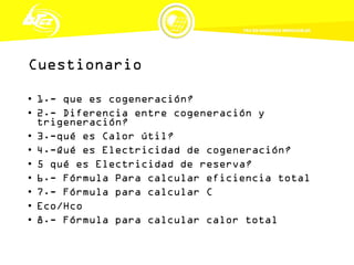 Cuestionario
• 1.- que es cogeneración?
• 2.- Diferencia entre cogeneración y
trigeneración?
• 3.-qué es Calor útil?
• 4.-Qué es Electricidad de cogeneración?
• 5 qué es Electricidad de reserva?
• 6.- Fórmula Para calcular eficiencia total
• 7.- Fórmula para calcular C
• Eco/Hco
• 8.- Fórmula para calcular calor total
 