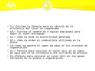 • 9.- Escriba la fórmula para el cálculo de la
eficiencia del calor no cogenerado
• 10.- Escriba el nombre de 2 equipo empleados para
medir el calor entregado.
• 11.- Cómo se mide la electricidad generada
• 12.- cómo se miden el combustible utilizado en la
plata
• 13.-como se genera el vapor de agua en los sistemas de
cogeneración
• 14.- Fórmula para calcular el calor útil en el vapor
de agua que no se incorpora a una corriente de proceso
• 15.-Fórmula para calcular el calor útil en los gases
calientes en la planta e cogeneración
 
