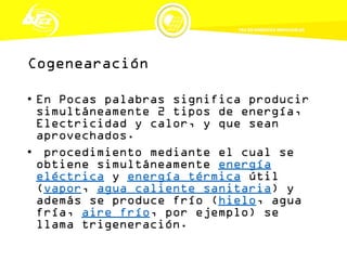 Cogenearación
• En Pocas palabras significa producir
simultáneamente 2 tipos de energía,
Electricidad y calor, y que sean
aprovechados.
• procedimiento mediante el cual se
obtiene simultáneamente energía
eléctrica y energía térmica útil
(vapor, agua caliente sanitaria) y
además se produce frío (hielo, agua
fría, aire frío, por ejemplo) se
llama trigeneración.
 