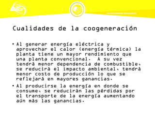 Cualidades de la coogeneración
• Al generar energía eléctrica y
aprovechar el calor (energía térmica) la
planta tiene un mayor rendimiento que
una planta convencional. A su vez
tendrá menor dependencia de combustible,
se reducirá el impacto ambiental, tendrá
menor costo de producción lo que se
reflejará en mayores ganancias.
• Al producirse la energía en donde se
consume, se reducirán las pérdidas por
el transporte de la energía aumentando
aún más las ganancias.
 