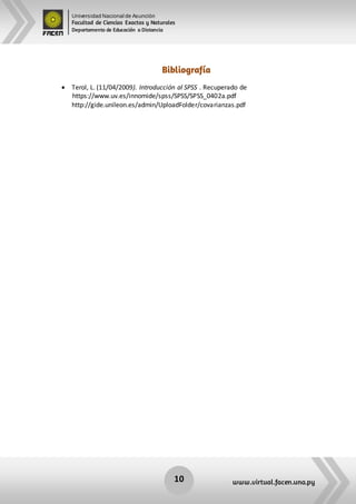 Universidad Nacional de Asunción
Facultad de Ciencias Exactas y Naturales
Departamento de Educación a Distancia
10 www.virtual.facen.una.py
Bibliografía
 Terol, L. (11/04/2009). Introducción al SPSS . Recuperado de
https://www.uv.es/innomide/spss/SPSS/SPSS_0402a.pdf
http://gide.unileon.es/admin/UploadFolder/covarianzas.pdf
 