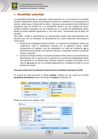 Universidad Nacional de Asunción
Facultad de Ciencias Exactas y Naturales
Departamento de Educación a Distancia
3 www.virtual.facen.una.py
1. Normalidad univariada
La normalidad univariante es adecuada cuando queremos ver si los valores de la variable
aleatoria dependiente siguen una distribución normal en la población a la que pertenece la
muestra, donde para el estudio de los datos, realizamos una evaluación visual utilizando el
histograma, que nos facilita ver si la distribución tiende a ser una campana de Gauss.
También podemos comprobar con otro método que es el gráfico de probabilidad normal,
donde los puntos deberían aproximarse a una línea recta, concluyendo que los datos son
normales.
Para poder validar la normalidad de las observaciones existen otros procedimientos más
efectivos que son los contrastes de normalidad de los cuales estaremos mencionando a
continuación:
 Contraste de kolmogorov-Smirnov-Lilliefors: el contraste de kolmogorov realiza una
comparación entre la distribución muestral con la población normal, donde
rechazaríamos la hipótesis nula de normalidad si el valor del estadístico sig es
significativamente grande. Este tipo de contraste es apropiado cuando el tamaño de
muestra es grande.
 Contraste de Shapiro-Wilks: el contraste de Shapiro-Wilks mide la verosimilitud de las
observaciones de la muestra que se presenta en un gráfico de probabilidad normal,
este contraste es el utilizado para muestras menores o iguales a 50, donde, con el
valor de sig podemos ver si la variable dependiente en la población tiende a ser una
distribución normal.
Pasos para determinar los diferentes contrastes de normalidad univariante en SPSS.
En la barra de menú buscamos la opción analizar y dentro ese nos vamos en la opción
estadísticos descriptivos y buscamos la opción explorar y le damos clic.
Donde nos aparecerá la siguiente tabla:
 