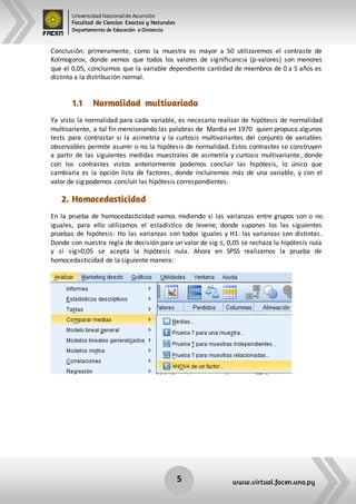 Universidad Nacional de Asunción
Facultad de Ciencias Exactas y Naturales
Departamento de Educación a Distancia
5 www.virtual.facen.una.py
Conclusión: primeramente, como la muestra es mayor a 50 utilizaremos el contraste de
Kolmogorov, donde vemos que todos los valores de significancia (p-valores) son menores
que el 0,05, concluimos que la variable dependiente cantidad de miembros de 0 a 5 años es
distinta a la distribución normal.
1.1 Normalidad multivariada
Ya visto la normalidad para cada variable, es necesario realizar de hipótesis de normalidad
multivariente, a tal fin mencionando las palabras de Mardia en 1970 quien propuso algunos
tests para contrastar si la asimetría y la curtosis multivariantes del conjunto de variables
observables permite asumir o no la hipótesis de normalidad. Estos contrastes se construyen
a partir de las siguientes medidas muestrales de asimetría y curtosis multivariante, donde
con los contrastes vistos anteriormente podemos concluir las hipótesis, lo único que
cambiaría es la opción lista de factores, donde incluiremos más de una variable, y con el
valor de sig podemos concluir las hipótesis correspondientes.
2. Homocedasticidad
En la prueba de homocedasticidad vamos midiendo si las varianzas entre grupos son o no
iguales, para ello utilizamos el estadístico de levene, donde supones los las siguientes
pruebas de hipótesis: Ho las varianzas son todos iguales y H1: las varianzas son distintas.
Donde con nuestra regla de decisión para un valor de sig ≤, 0,05 se rechaza la hipótesis nula
y si sig>0,05 se acepta la hipótesis nula. Ahora en SPSS realizamos la prueba de
homocedasticidad de la siguiente manera:
 