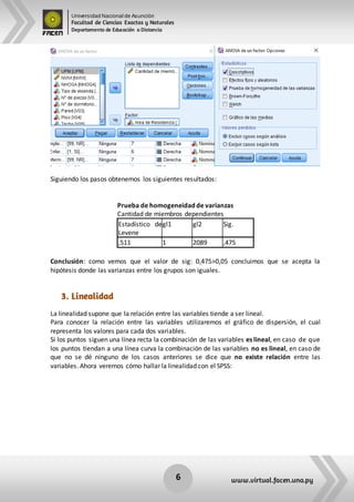 Universidad Nacional de Asunción
Facultad de Ciencias Exactas y Naturales
Departamento de Educación a Distancia
6 www.virtual.facen.una.py
Siguiendo los pasos obtenemos los siguientes resultados:
Prueba de homogeneidad de varianzas
Cantidad de miembros dependientes
Estadístico de
Levene
gl1 gl2 Sig.
,511 1 2089 ,475
Conclusión: como vemos que el valor de sig: 0,475>0,05 concluimos que se acepta la
hipótesis donde las varianzas entre los grupos son iguales.
3. Linealidad
La linealidad supone que la relación entre las variables tiende a ser lineal.
Para conocer la relación entre las variables utilizaremos el gráfico de dispersión, el cual
representa los valores para cada dos variables.
Si los puntos siguen una línea recta la combinación de las variables es lineal, en caso de que
los puntos tiendan a una línea curva la combinación de las variables no es lineal, en caso de
que no se dé ninguno de los casos anteriores se dice que no existe relación entre las
variables. Ahora veremos cómo hallar la linealidad con el SPSS:
 