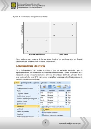 Universidad Nacional de Asunción
Facultad de Ciencias Exactas y Naturales
Departamento de Educación a Distancia
8 www.virtual.facen.una.py
A partir de allí obtenemos los siguientes resultados:
Como podemos ver, ninguna de las variables tiende a ser una línea recta por lo cual
concluimos que no existe relación entre las variables.
4. Independencia de errores
En la independencia de errores suponemos que las variables aleatorias que se
representan como los errores son mutuamente independientes. Donde la hipótesis de la
independencia de errores la realizamos a través del contraste de Durbin-Watson, donde
para poder calcular en el SPSS ingresamos en analizar luego regresión lineal, seguida de
los pasos que estaremos viendo:
 