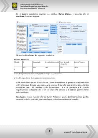 Universidad Nacional de Asunción
Facultad de Ciencias Exactas y Naturales
Departamento de Educación a Distancia
9 www.virtual.facen.una.py
En el cuadro estadístico elegimos en residuos Durbin-Watson y hacemos cilc en
continuar, luego en aceptar.
De donde obtendremos los siguientes resultados:
Resumen del modelob
Modelo R R cuadrado R cuadrado corregida Error típ. de la
estimación
Durbin-Watson
1
,021a ,000 ,000 ,214 2,030
a. Variables predictoras:(Constante),Combustibleque usa para cocinar
b. Variabledependiente: Cantidad de miembros dependientes
Cabe mencionar que el estadístico de Durbin-Watson mide el grado de autocorrelación
entre el residuo de cada observación y la anterior. Si su valor está próximo a 2, entonces
concluimos que los residuos están incorrelados, y si se aproxima a 4, estarán
negativamente autocorrelados y si su valor está cercano a 0 estarán positivamente
autocorrelados.
Conclusión: ya que nuestro valor de Durbin Watson es igual a 2,030 concluimos que los
residuos están incorrelados, por lo cual se recomienda considerar otro modelo.
 
