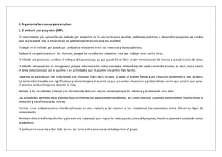 C. Argumenta las razones para emplear:
1. El método por proyectos (MP):
El conocimiento y la aplicación del método por proyectos en la educación para resolver problemas prácticos o desarrollar proyectos de cambio
para la sociedad, vida o situación es un aprendizaje necesario para los alumnos.
Trabajar en el método por proyectos cambia las relaciones entre los maestros y los estudiantes.
Reduce la competencia entre los alumnos, porque los estudiantes colaborar, más que trabajar unos contra otros.
El método por proyectos cambiarel enfoque del aprendizaje, ya que puede llevarde la simple memorización de hechos a la exploración de ideas.
El método por proyectos es más general, porque relaciona a los todos conceptos primordiales de la educación del alumno, es decir, no se centra
el tema seleccionados por el alumno o en actividades que el alumno encuentro más fáciles.
Favorece un aprendizaje más relacionado con el mundo fuera de la escuela, al poneral alumno frente a una situación problemática real, es decir,
los contenidos tratados son significativos yrelevantes para el alumno ya que presentan situaciones y problemáticas reales que tendrás que poner
el practica tarde o temprano durante la vida.
Permite a los estudiantes trabajar con el contenido del curso de una manera en que les interesa y es relevante para ellos.
Las actividades permiten a los alumnos buscar información para resolver problemas, así como construir su propio conocimiento favoreciendo la
retención y transferencia del mismo.
Permite crear colaboraciones interdisciplinarias en otra materia y de mostrar a los estudiantes las conexiones entre diferentes tipos de
conocimiento.
Permiten a los estudiantes diseñar y planeen una estrategia para lograr las metas particulares del proyecto, mientras aprenden acerca de temas
académicos.
El profesor no necesita saber todo acerca del tema antes de empezar a trabajar con el grupo.
 