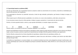 2- El aprendizaje basado en problemas (ABP):
Está más que demostrado que el aprendizaje basado en proyectos amplia los conocimientos de los alumnos y desarrolla sus habilidades para
hacer de ellos personas más competentes.
Da la oportunidad de ofrecerles los contenidos necesarios a través de algo motivador, participativo, que fomenta el trabajo en equipo y la
creatividad.
Ofrece espacios para la reflexión personal, ayudándoles a los alumnos así a crecer como estudiante y, sobre todo, como personas.
Es una muy buena manera de que los niños aprendan a trabajar en grupos y aprovechar el conocimiento de cada uno de ellos.
Permite a el alumno aprender desde su interior, ya que aprende divirtiéndose, sin estudiar ninguna clase teórica.
3- El método de enseñanza y aprendizaje mutuo (MEAM):
Permite conducir a los alumnos con técnicas e inventivas adaptadas a sus condiciones.
Permite más flexibilidaden elproceso de enseñanza y aprendizaje, porque negocialas reglas delproceso educativo e iniciar procesos de reflexión.
Ayuda a proveer de pautas y practicas específicas de aprendizaje que contengan diferentes grados de libertad y auto organización.
Permite reflexión y evaluación de las formas disponibles de aprendizaje, mediante diarios de aprendizaje, porfolios, etc...
Modificación de las perspectivas subjetivas de las competencias, porque busca que cada alumno se atribuye, para mostrar que todos deben
participar de igual modo.
La enseñanza y el aprendizaje es un proceso bipolar, con un extremo (enseñanza) que tiene como protagonista principal al profesorado y otro
extremo (aprendizaje) que cuenta como protagonista principal al alumnado. Obviamente, ambos términos no son lo mismo, pero son caras de
la misma.
 