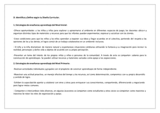D. Identifica y Define según tu Diseño Curricular.
1. Estrategias de enseñanza-aprendizaje del Nivel Inicial:
-Ofrece oportunidades a los niños y niñas para explorar y aproximarse al ambiente en diferentes espacios de juego; los docentes ubican y
organizan distintos tipos de materiales y recursos para que los infantes puedan experimentar, expresar y socializar con los demás.
-Crear condiciones para que los niños y las niñas aprendan a exponer sus ideas y llegar acuerdos en el colectivo, partiendo del respeto a las
opiniones de los y las demás; el logro común de un trabajo colaborativo en un ambiente inclusivo.
- El niño y la niña dramatizan de manera natural y espontaneas situaciones cotidianas utilizando la fantasía y su imaginación para recrear la
realidad, personajes y darles vida a objetos de acuerdo con su propia percepción.
-Presentar un tema del interés de los propios niños y niñas o personas de la comunidad. A través de esta se comparten saberes para la
construcción de aprendizajes. Se pueden utilizar recursos y materiales variados como apoyo a las exposiciones.
2. Estrategias de enseñanza-aprendizaje del Nivel Primario:
-Realizan actividades individuales y grupales con el propósito de construir aprendizajes de forma independiente.
-Muestran una actitud proactiva, un manejo efectivo del tiempo y los recursos, así como determinación, compromiso con su propio desarrollo
y sentido de logro.
-Exhiben la capacidad de aportar y colaborar con otros y otras para enriquecer sus conocimientos, compartiendo, diferenciando y negociando
para lograr metas comunes.
- Comparten e intercambian roles diversos, en algunas ocasiones se comportan como estudiantes y otras veces se comportan como maestros y
maestras Se rotan los roles de organización y apoyo.
 