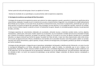 -Forman parte de la discusión del grupo y hacen sus aportes en la misma.
- Analizan los resultados de sus aprendizajes y sus pensamientos sobre la experiencia cooperativa.
3. Estrategias de enseñanza-aprendizaje del Nivel Secundario:
-Estrategias de recuperación de experiencias previas que valoricen los saberes populares y pauten y garanticen el aprendizaje significativo de los
conocimientos elaborados. Se puede recurrir al entorno de la escuela, al entorno familiary hogareño, a las actividades de cuidado habitualmente
desarrolladas por las mujeres o a la escuela misma. Se planifica la realización de visitas, excursiones o campamentos, previendo qué y por qué se
desea percibir y las formas de registro de lo percibido. Estas estrategias son más afectivas si, en la medida de lo posible, involucran los sentidos,
es decir la vista, el olfato, el gusto, la audición y el tacto. Es fundamental recuperar después, en actividades grupales conjuntas, las percepciones
de todos y de todas.
-Estrategias expositivas de conocimientos elaborados y/o acumulados, utilizando recursos y materiales variados (orales, escritos, digitales,
manipulativos, audiovisuales,entre otros). Pueden exponer los y las docentes, los y las estudiantes o también personas de lacomunidad invitadas
por su dominio de temáticas específicas. Se pueden ver películas o videos en la escuela, en las casas de algunos miembros de la comunidad
educativa o en alguna institución que facilite los equipos. Se pueden leer libros de texto, o mejor aún, libros especializados sobre ciertos temas,
de la escuela, de algunos de los/las niños/as, de bibliotecas o de miembros de la comunidad educativa. Estos libros pueden y deben ser variados:
manuales para utilizar herramientas y operar aparatos, ensayos, informes de investigaciones,enciclopedias,periódicos que deben ser trabajados
por los/las estudiantes.
-Estrategias de descubrimiento e indagación para el aprendizaje metodológico de búsqueda e identificación de información, así como el uso de
la investigación bibliográfica y de formas adecuadas de experimentación, según las edades, los contenidos que se van a trabajar y los
equipamientos disponibles. Pueden realizarse también estudios de casos y actividades diagnósticas. Estas estrategias pueden combinarse con
las de exposición, con las de recuperación de las percepciones individuales y con las de problematización. Son particularmente adecuadas para
ser utilizadas al abrir o al cerrar una secuencia de aprendizaje, ya que permiten integrar contenidos de diversas matrices conceptuales y
metodológicas.
 