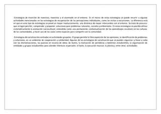 -Estrategias de inserción de maestras, maestros y el alumnado en el entorno. En el marco de estas estrategias se puede recurrir a algunas
actividades mencionadas en las estrategias de recuperación de las percepciones individuales, como las visitas o excursiones. La diferencia está
en que en este tipo de estrategias se prevé un mayor involucramiento, una dinámica de mayor intercambio con el entorno. Se trata de procurar
que selogre percibir, comprender y proponer soluciones para problemas naturales, sociales yambientales. En estas estrategias es posibleutilizar
sistemáticamente la animación sociocultural, entendida como una permanente contextualización de los aprendizajes escolares en las culturas
de las comunidades, y hacer uso de las aulas como espacios para compartir con la comunidad.
-Estrategias desocializacióncentradas en actividades grupales. El grupo permite la libre expresión de las opiniones, la identificación de problemas
y soluciones, en un ambiente de cooperación y solidaridad. Algunas de las estrategias de socialización que se pueden organizar y llevar a cabo
son las dramatizaciones, las puestas en escena de obras de teatro, la realización de periódicos y boletines estudiantiles, la organización de
entidades y grupos estudiantiles para atender intereses especiales: el baile, la ejecución musical, la plástica, entre otras actividades
 