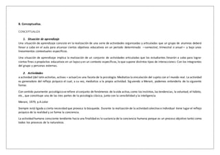B. Conceptualiza.
CONCEPTUALIZA
1. Situación de aprendizaje
Una situación de aprendizaje consiste en la realización de una serie de actividades organizadas y articuladas que un grupo de alumnos deberá
llevar a cabo en el aula para alcanzar ciertos objetivos educativos en un período determinado —semestral, trimestral o anual— y bajo unos
lineamientos contextuales específicos.
Una situación de aprendizaje implica la realización de un conjunto de actividades articuladas que los estudiantes llevarán a cabo para lograr
ciertos fines o propósitos educativos en un lapso y en un contexto específicos, lo que supone distintos tipos de interacciones: Con los integrantes
del grupo y personas externas.
2. Actividades
a actividad (del latín activitas, activas = actuar) es una faceta de la psicología. Mediatiza la vinculación del sujeto con el mundo real. La actividad
es generadora del reflejo psíquico el cual, a su vez, mediatiza a la propia actividad. Siguiendo a Merani, podemos entenderla de la siguiente
forma:
Con sentido puramente psicológicoserefiere alconjunto de fenómenos de lavida activa,como los instintos,las tendencias, la voluntad, el hábito,
etc., que constituye una de las tres partes de la psicología clásica, junto con la sensibilidad y la inteligencia
Merani, 1979, p.4.color
Siempre está ligada a cierta necesidad que provoca la búsqueda. Durante la realización de la actividad colectiva e individual tiene lugarel reflejo
psíquico de la realidad y se forma la conciencia.
La actividad humana consciente tendiente hacia una finalidad es la sustancia de la conciencia humana porque es un proceso objetivo tanto como
todos los procesos de la naturaleza.
 