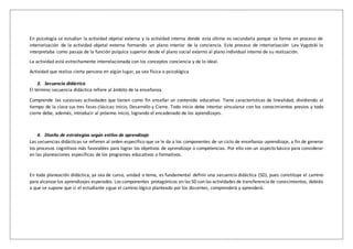 En psicología se estudian la actividad objetal externa y la actividad interna donde esta última es secundaria porque se forma en proceso de
interiorización de la actividad objetal externa formando un plano interior de la conciencia. Este proceso de interiorización Lev Vygotski lo
interpretaba como pasaje de la función psíquica superior desde el plano social externo al plano individual interno de su realización.
La actividad está estrechamente interrelacionada con los conceptos conciencia y de lo ideal.
Actividad que realiza cierta persona en algún lugar, ya sea física o psicológica
3. Secuencia didáctica
El término secuencia didáctica refiere al ámbito de la enseñanza.
Comprende las sucesivas actividades que tienen como fin enseñar un contenido educativo. Tiene características de linealidad, dividiendo el
tiempo de la clase sus tres fases clásicas: Inicio, Desarrollo y Cierre. Todo inicio debe intentar vincularse con los conocimientos previos y todo
cierre debe, además, introducir al próximo inicio, logrando el encadenado de los aprendizajes.
4. Diseño de estrategias según estilos de aprendizaje
Las secuencias didácticas se refieren al orden específico que se le da a los componentes de un ciclo de enseñanza-aprendizaje, a fin de generar
los procesos cognitivos más favorables para lograr los objetivos de aprendizaje o competencias. Por ello son un aspecto básico para considerar
en las planeaciones específicas de los programas educativos o formativos.
En toda planeación didáctica, ya sea de curso, unidad o tema, es fundamental definir una secuencia didáctica (SD), pues constituye el camino
para alcanzarlos aprendizajes esperados. Los componentes protagónicos en las SD son las actividades de transferenciade conocimientos, debido
a que se supone que si el estudiante sigue el camino lógico planteado por los docentes, comprenderá y aprenderá.
 