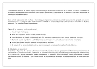 Las SD tienen el propósito de evitar la improvisación constante y la dispersión de los esfuerzos de los actores educativos; por ejemplo, en
ocasiones se llevan a cabo acciones relacionadas con la temática, pero lejanas al cumplimiento de los objetivos, lo cual implica desviación de la
meta y de los resultados deseados.
Como parte de la planeación de la enseñanza y el aprendizaje, es importante cuestionarse respecto de la secuencia más apropiada para generar
los aprendizajes que se persiguen; no hay una SD universal, la validez de las secuencias depende de la naturaleza de los contenidos, los objetivos
planteados y los contextos donde se implementarán.
Algunos de los aspectos se pueden considerar son:
 Ir de lo simple a lo complejo.
 Partir de la experiencia personal hacia la conceptualización.
 Incluir actividades de reflexión conceptual con base en la experiencia previa del alumno para alcanzar niveles más abstractos .
 Plantear la solución de problemas a partir del contexto del alumno para transferir a situaciones en contextos más amplios.
 Ir de lo particular a lo general (o viceversa, en caso de que sea pertinente).
 El conjunto de las secuencias didácticas de un determinado espacio curricular conforma la Planificación Didáctica.
5. Globalización del conocimiento
Hace años que disponemos de evidencias suficientes acerca de la influencia de los factores que determinan la formación de conocimiento en el
crecimiento de las economías avanzadas. La educación, las actividades de Investigación y Desarrollo (I+D) y las Tecnologías de la Información y
de la Comunicación (TIC) son la base en la que han fundamentado su prosperidad aquellas economías que han experimentado un mayor
crecimiento de la renta por habitante y son, al mismo tiempo, las más competitivas del mundo. Las economías del norte de Europa, sin ir más
lejos.
 