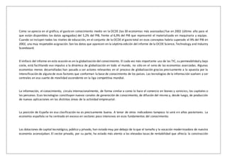 Como se aprecia en el gráfico, el gasto en conocimiento medio en la OCDE (las 30 economías más avanzadas) fue en 2002 (último año para el
que están disponibles los datos agregados) del 5,2% del PIB, frente al 6,9% del PIB que representó el materializado en maquinaria y equipo.
Cuando se incluyen todos los niveles de educación, en el conjunto de la OCDE el gasto total en esos conceptos habría superado el 9% del PIB en
2002, una muy respetable asignación. Son los datos que aparecen en la séptima edición del informe de la OCDE Science, Technology and Industry
Scoreboard.
El énfasis del informe en esta ocasión es en la globalización del conocimiento. El cada vez más importante uso de las TIC, su permeabilidad y bajo
coste, está facilitando ese impulso a la dinámica de globalización en todo el mundo, no sólo en el seno de las economías avanzadas. Algunas
economías menos desarrolladas han pasado a ser actores relevantes en el proceso de globalización gracias precisamente a la apuesta por la
intensificación de alguno de esos factores que conforman la base de conocimiento de los países. Las tecnologías de la información vuelven a ser
centrales en esa suerte de movilidad ascendente en la liga competitiva mundial.
La información, el conocimiento, circula internacionalmente, de forma similar a como lo hace el comercio en bienes y servicios, los capitales o
las personas. Esas tecnologías constituyen nuevos canales de generación de conocimiento, de difusión del mismo y, desde luego, de producción
de nuevas aplicaciones en las distintas áreas de la actividad empresarial.
La posición de España en esa clasificación no es precisamente buena. A tenor de otros indicadores tampoco lo será en años posteriores. La
economía española se ha centrado en exceso en sectores poco intensivos en esos fundamentos del conocimiento.
Las dotaciones de capital tecnológico, público y privado, han estado muy por debajo de lo que el tamaño y la vocación modernizadora de nuestra
economía aconsejaban. El sector privado, por su parte, ha estado más atento a las elevadas tasas de rentabilidad que ofrecía la construcción
 