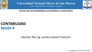 Universidad Nacional Mayor de San Marcos
Universidad del Perú. Decana de América
CONTABILIDAD
Sesión 4
Docente: Mg. Ing. Lourdes Coronel Chamorro
San Miguel, 15 de Octubre de 2021
FACULTAD DE INGENIERÍA ELECTRÓNICA Y ELÉCTRICA
 