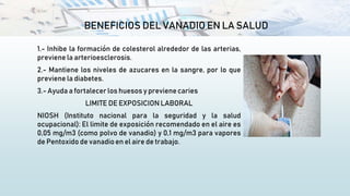 BENEFICIOS DEL VANADIO EN LA SALUD
1.- Inhibe la formación de colesterol alrededor de las arterias,
previene la arterioesclerosis.
2.- Mantiene los niveles de azucares en la sangre, por lo que
previene la diabetes.
3.- Ayuda a fortalecer los huesos y previene caries
LIMITE DE EXPOSICION LABORAL
NIOSH (Instituto nacional para la seguridad y la salud
ocupacional): El limite de exposición recomendado en el aire es
0,05 mg/m3 (como polvo de vanadio) y 0,1 mg/m3 para vapores
de Pentoxido de vanadioen el aire de trabajo.
 