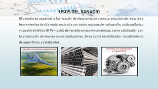 USOS DEL VANADIO
El vanadio es usado en la fabricación de aleaciones de acero, producción de resortes y
herramientas de alta resistencia a la corrosión. equipos de radiografía, acido sulfúrico
y caucho sintético. El Pentoxido de vanadio se usa en cerámicas, como catalizador y en
la producción de imanes superconductores. Sirve como estabilizador, recubrimiento
de superficies, y catalizador.
 