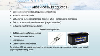 ARSENICO EN PRODUCTOS
 Desecantes,herbicidas, plaguicidas,insecticida
 Manufacturas de vidrio
 Selladores -Arsenato cromado de cobre CCA – conservante de madera
 Estructuras exteriores de madera (juegos infantiles)
 Industria electrónica y fundición.
Arseniuro de galio en:
 Celdas químicas fotoeléctricas
 Diodos emisores de luz
 Microondas
 Laser y Semiconductores.
En el siglo XIX, se usaba mucho el arsénico en pinturas y colorantes para ropa, papel y
papel tapiz (Meharg 2003)
 
