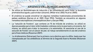 ARSENICO EN LOS MEDICAMENTOS
 Se utiliza en Quimioterapia de inducción y de consolidación para tratar la leucemia
promielocítica aguda, y para tratar cánceres. (Miller et al. 2002; Hu et al. 2005).
 El arsénico se puede encontrar en algunos remedios tradicionales provenientes de
países asiáticos (Garvey et al. 2001; Chan 1994). También se encuentra en algunos
remedios naturopáticos u homeopáticos (Kerr y Saryan 1986).
 La “solución de Fowlers”, que contiene un 1% de trióxido de arsénico, se utilizó en
épocas pasadas para tratar enfermedades cutáneas como la psoriasis y el eczema. Así
mismo, se utilizó para tratar la leucemia y la estomatitis. Al asociarse el uso de la
solución de Fowler con el cáncer de piel, se redujo sensiblemente el uso del arsénico
para fines médicos (Rossman 2007).
• La Arsfenamina (Salvarsan) fue la primera cura efectiva para la sífilis, hasta que fue
reemplazada por los antibióticos al término de la Segunda Guerra Mundial (Rossman
2007).
 