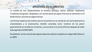 ARSÉNICO EN ALIMENTOS
La comida de mar (especialmente en bivalvos [almejas, ostras, ostiones, mejillones],
crustáceos [cangrejos, langostas], y en ciertos peces de aguas frías que se alimentan en el
fondo marino, así como en algas marinas.
Las formas orgánicas de arsénico que se encuentran en la comida de mar (principalmente la
arsenobetaina y la arsenocolina, también conocidas como “arsénico de los peces”
generalmente se consideran no tóxicas, y se excretan en la orina 48 horas después de haber
sido ingeridas (ATSDR 2007).
No obstante, se han encontrado algunos tipos de arsénico inorgánico en algas Hijiki (Rose et.
al. 2007)
 