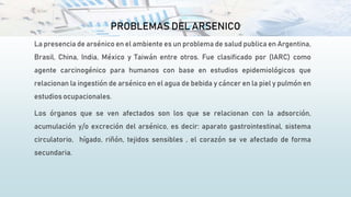 PROBLEMAS DEL ARSENICO
La presencia de arsénico en el ambiente es un problema de salud publica en Argentina,
Brasil, China, India, México y Taiwán entre otros. Fue clasificado por (IARC) como
agente carcinogénico para humanos con base en estudios epidemiológicos que
relacionan la ingestión de arsénico en el agua de bebida y cáncer en la piel y pulmón en
estudios ocupacionales.
Los órganos que se ven afectados son los que se relacionan con la adsorción,
acumulación y/o excreción del arsénico, es decir: aparato gastrointestinal, sistema
circulatorio, hígado, riñón, tejidos sensibles , el corazón se ve afectado de forma
secundaria.
 