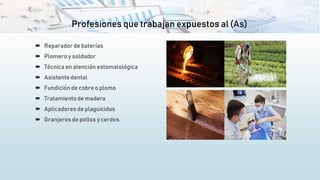 Profesiones que trabajan expuestos al (As)
 Reparador de baterías
 Plomero y soldador
 Técnica en atención estomatológica
 Asistente dental
 Fundición de cobre o plomo
 Tratamiento de madera
 Aplicadores de plaguicidas
 Granjeros de pollos y cerdos.
 