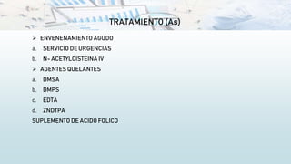 TRATAMIENTO (As)
 ENVENENAMIENTO AGUDO
a. SERVICIO DE URGENCIAS
b. N- ACETYLCISTEINA IV
 AGENTES QUELANTES
a. DMSA
b. DMPS
c. EDTA
d. ZNDTPA
SUPLEMENTO DE ACIDO FOLICO
 