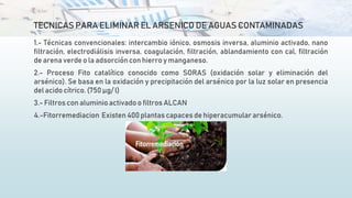 TECNICAS PARA ELIMINAR EL ARSENICO DE AGUAS CONTAMINADAS
1.- Técnicas convencionales: intercambio iónico, osmosis inversa, aluminio activado, nano
filtración, electrodiálisis inversa, coagulación, filtración, ablandamiento con cal, filtración
de arena verde o la adsorción con hierro y manganeso.
2.- Proceso Fito catalítico conocido como SORAS (oxidación solar y eliminación del
arsénico). Se basa en la oxidación y precipitación del arsénico por la luz solar en presencia
del acido cítrico. (750 μg/ l)
3.- Filtros con aluminioactivado o filtros ALCAN
4.-Fitorremediacion Existen 400 plantas capaces de hiperacumulararsénico.
 