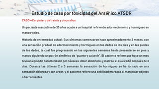Estudio de caso por toxicidad del Arsénico ATSDR
CASO—Carpintero de treinta y cinco años
Un paciente masculino de 35 años acude a un hospital refiriendo adormecimiento y hormigueo en
manos y pies.
Historia de enfermedad actual: Sus síntomas comenzaron hace aproximadamente 3 meses, con
una sensación gradual de adormecimiento y hormigueo en los dedos de los pies y en las puntas
de los dedos, la cual fue progresando en las siguientes semanas hasta presentarse en pies y
manos siguiendo un patrón simétrico de “guante y calcetín”. El paciente refiere que hace un mes
tuvo un episodio caracterizado por náuseas, dolor abdominal y diarrea, el cual cedió después de 3
días. Durante las últimas 2 o 3 semanas la sensación de hormigueo se ha tornado en una
sensación dolorosa y con ardor, y el paciente refiere una debilidad marcada al manipular objetos
o herramientas.
 