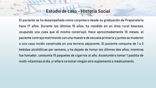 Estudio de caso – Historia Social
El paciente se ha desempeñado como carpintero desde su graduación de Preparatoria
hace 17 años. Durante los últimos 10 años, ha residido en un área rural boscosa,
ocupando una casa que él mismo construyó. Hace aproximadamente 10 meses, el
paciente contrajo matrimonio con una maestra de escuela primaria y juntos se mudaron
a una casa recién construida en una terreno adyacente. El paciente consume de 1 a 2
bebidas alcohólicas por semana, y ha dejado de fumar los últimos dos años; mientras
fue fumador, consumía 15 paquetes de cigarros al año. Acostumbra tomar 1 pastilla de
multi-vitaminasal día, y refiere no tomar ningún otro suplemento o medicamento.
 
