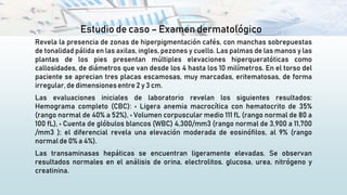 Estudio de caso – Examen dermatológico
Revela la presencia de zonas de hiperpigmentación cafés, con manchas sobrepuestas
de tonalidad pálida en las axilas, ingles, pezones y cuello. Las palmas de las manos y las
plantas de los pies presentan múltiples elevaciones hiperqueratóticas como
callosidades, de diámetros que van desde los 4 hasta los 10 milímetros. En el torso del
paciente se aprecian tres placas escamosas, muy marcadas, eritematosas, de forma
irregular, de dimensionesentre 2 y 3 cm.
Las evaluaciones iniciales de laboratorio revelan los siguientes resultados:
Hemograma completo (CBC): • Ligera anemia macrocítica con hematocrito de 35%
(rango normal de 40% a 52%), • Volumen corpuscular medio 111 fL (rango normal de 80 a
100 fL), • Cuenta de glóbulos blancos (WBC) 4,300/mm3 (rango normal de 3,900 a 11,700
/mm3 ); el diferencial revela una elevación moderada de eosinófilos, al 9% (rango
normal de 0% a 4%).
Las transaminasas hepáticas se encuentran ligeramente elevadas. Se observan
resultados normales en el análisis de orina, electrolitos, glucosa, urea, nitrógeno y
creatinina.
 