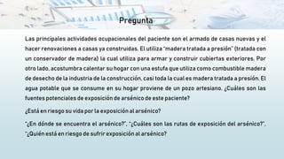 Pregunta
Las principales actividades ocupacionales del paciente son el armado de casas nuevas y el
hacer renovaciones a casas ya construidas. El utiliza “madera tratada a presión” (tratada con
un conservador de madera) la cual utiliza para armar y construir cubiertas exteriores. Por
otro lado, acostumbra calentar su hogar con una estufa que utiliza como combustible madera
de desecho de la industria de la construcción, casi toda la cual es madera tratada a presión. El
agua potable que se consume en su hogar proviene de un pozo artesiano. ¿Cuáles son las
fuentes potenciales de exposición de arsénico de este paciente?
¿Está en riesgo su vida por la exposición al arsénico?
“¿En dónde se encuentra el arsénico?”, “¿Cuáles son las rutas de exposición del arsénico?”,
“¿Quién está en riesgo de sufrir exposición al arsénico?
 