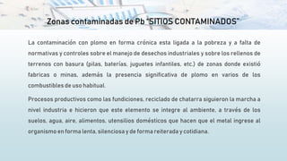 Zonas contaminadas de Pb “SITIOS CONTAMINADOS””
La contaminación con plomo en forma crónica esta ligada a la pobreza y a falta de
normativas y controles sobre el manejo de desechos industriales y sobre los rellenos de
terrenos con basura (pilas, baterías, juguetes infantiles, etc.) de zonas donde existió
fabricas o minas, además la presencia significativa de plomo en varios de los
combustibles de uso habitual.
Procesos productivos como las fundiciones, reciclado de chatarra siguieron la marcha a
nivel industria e hicieron que este elemento se integre al ambiente, a través de los
suelos, agua, aire, alimentos, utensilios domésticos que hacen que el metal ingrese al
organismo en forma lenta, silenciosa y de forma reiterada y cotidiana.
 
