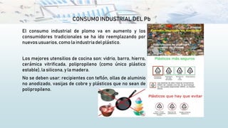 CONSUMO INDUSTRIAL DEL Pb
El consumo industrial de plomo va en aumento y los
consumidores tradicionales se ha ido reemplazando por
nuevos usuarios,como la industria del plástico.
Los mejores utensilios de cocina son: vidrio, barro, hierro,
cerámica vitrificada, polipropileno (como único plástico
estable), la silicona, y la madera.
No se deben usar: recipientes con teflón, ollas de aluminio
no anodizado, vasijas de cobre y plásticos que no sean de
polipropileno.
 
