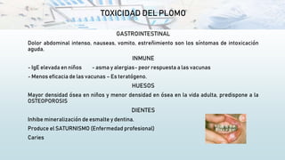 TOXICIDAD DEL PLOMO
GASTROINTESTINAL
Dolor abdominal intenso, nauseas, vomito, estreñimiento son los síntomas de intoxicación
aguda.
INMUNE
- IgE elevada en niños - asma y alergias- peor respuesta a las vacunas
- Menos eficacia de las vacunas – Es teratógeno.
HUESOS
Mayor densidad ósea en niños y menor densidad en ósea en la vida adulta, predispone a la
OSTEOPOROSIS
DIENTES
Inhibe mineralización de esmalte y dentina.
Produce el SATURNISMO (Enfermedad profesional)
Caries
 
