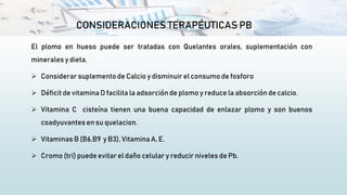 CONSIDERACIONES TERAPÉUTICAS PB
El plomo en hueso puede ser tratadas con Quelantes orales, suplementación con
minerales y dieta.
 Considerarsuplemento de Calcio y disminuirel consumo de fosforo
 Déficit de vitamina D facilita la adsorciónde plomo y reduce la absorción de calcio.
 Vitamina C cisteína tienen una buena capacidad de enlazar plomo y son buenos
coadyuvantes en su quelacion.
 Vitaminas B (B6,B9 y B3), Vitamina A, E.
 Cromo (tri) puede evitar el daño celular y reducir niveles de Pb.
 