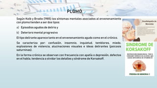 PLOMO
Según Kolb y Brodie (1985) los síntomas mentales asociados al envenenamiento
con plomo tienden a ser dos tipos:
a) Episodios agudos de delirio y
b) Deterioro mental progresivo
El tipo delirante aparece tanto en el envenenamiento agudo como en el crónico.
Se caracteriza por: confusión, insomnio, inquietud, temblores, miedo,
explosiones de violencia, alucinaciones visuales e ideas delirantes (psicosis
saturninas).
En la forma crónica se observan con frecuencia con apatía o depresión, defectos
en el habla, tendencia a olvidar los detalles y síndrome de Korsakoff.
 