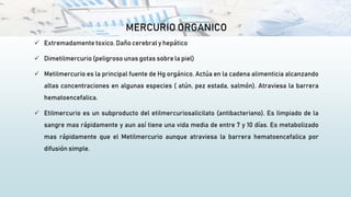 MERCURIO ORGANICO
 Extremadamente toxico. Daño cerebral y hepático
 Dimetilmercurio (peligroso unas gotas sobre la piel)
 Metilmercurio es la principal fuente de Hg orgánico. Actúa en la cadena alimenticia alcanzando
altas concentraciones en algunas especies ( atún, pez estada, salmón). Atraviesa la barrera
hematoencefalica.
 Etilmercurio es un subproducto del etilmercuriosalicilato (antibacteriano). Es limpiado de la
sangre mas rápidamente y aun así tiene una vida media de entre 7 y 10 días. Es metabolizado
mas rápidamente que el Metilmercurio aunque atraviesa la barrera hematoencefalica por
difusión simple.
 