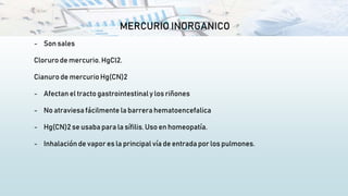 MERCURIO INORGANICO
- Son sales
Cloruro de mercurio. HgCl2.
Cianuro de mercurio Hg(CN)2
- Afectan el tracto gastrointestinaly los riñones
- No atraviesa fácilmente la barrera hematoencefalica
- Hg(CN)2 se usaba para la sífilis. Uso en homeopatía.
- Inhalación de vapor es la principal vía de entrada por los pulmones.
 