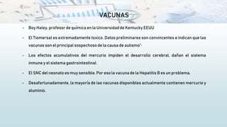 VACUNAS
- Boy Haley, profesor de química en la Universidad de Kentucky EEUU
- El Tiomersal es extremadamente toxico. Datos preliminares son convincentes e indican que las
vacunas son el principal sospechoso de la causa de autismo”·
- Los efectos acumulativos del mercurio impiden el desarrollo cerebral, dañan el sistema
inmune y el sistema gastrointestinal.
- El SNC del neonato es muy sensible. Por eso la vacuna de la Hepatitis B es un problema.
- Desafortunadamente, la mayoría de las vacunas disponibles actualmente contienen mercurio y
aluminio.
 