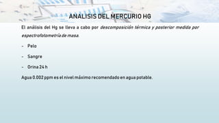 ANALISIS DEL MERCURIO HG
El análisis del Hg se lleva a cabo por descomposición térmica y posterior medida por
espectrofotometríade masa.
- Pelo
- Sangre
- Orina 24 h
Agua 0.002 ppm es el nivel máximo recomendado en agua potable.
 