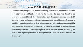 ANALISIS TOXICOLOGICO
Los análisis toxicológicos son de especificidad y confiabilidad, deben ser realizados
por laboratorios calificados mediante la técnica de espectrofotometría de
absorción atómica (llama). • Solicitar análisis toxicológicos en sangre y orina de 24
horas, pre y post quelación (niveles aceptados en orina hasta 50ppm.). • El mercurio
metálico y sales inorgánicas se determinan en sangre (niveles 2 microgramos/dL) y
en orina 10 microgramos/dL. Efectos neurológicos se observan con niveles de 100 a
200 microgramos/dL. • Mercurio orgánico sufre un ciclo entero hepático y los
niveles en sangre superan los 20 microgramos/dL, pero los niveles en orina no
tienen valor.
 
