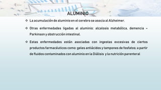 ALUMINIO
 La acumulación de aluminioen el cerebro se asocia al Alzheimer.
 Otras enfermedades ligadas al aluminio: alcalosis metabólica, demencia –
Parkinson y obstrucción intestinal.
 Estas enfermedades están asociadas con ingestas excesivas de ciertos
productos farmacéuticos como: geles antiácidos y tampones de fosfatos; a partir
de fluidos contaminados con aluminio en la Diálisis y la nutrición parenteral
 