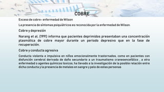 COBRE
Exceso de cobre- enfermedad de Wilson
La presencia de síntomas psiquiátricos es reconocida por la enfermedad de Wilson.
Cobre y depresión
Narang et al. (1991) informa que pacientes deprimidos presentaban una concentración
plasmática de cobre mayor durante un periodo depresivo que en la fase de
recuperación.
Cobre y conducta agresiva
Conducta violenta e impulsiva en niños emocionalmente trastornados, como en pacientes con
disfunción cerebral derivada de daño secundario a un traumatismo craneoencefálico , a otra
enfermedad o agentes químicos toxicos, ha llevado a la investigación de la posible relación entre
dicha conducta y la presencia de metales en sangre y pelo de estas personas
 