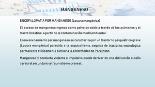 MANGANESO
ENCEFALOPATIA POR MANGANESO (Locura mangánica)
El exceso de manganeso ingresa como polvo de oxido a través de los pulmones y el
tracto intestinal a partir de la contaminaciónmedioambiental.
El envenenamiento por manganeso se caracteriza por un trastorno psiquiátrico grave
(Locura mangánica) parecida a la esquizofrenia, seguida de trastorno neurológico
permanente clínicamente similar a la enfermedad de Parkinson.
Manganeso y conducta violenta e impulsiva puede derivar de una disfunción o daño
cerebral secundario a traumatismo craneal.
 