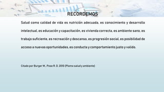 RECORDEMOS
Salud como calidad de vida es nutrición adecuada, es conocimiento y desarrollo
intelectual, es educación y capacitación, es vivienda correcta, es ambiente sano, es
trabajo suficiente, es recreación y descanso, es progresión social, es posibilidad de
acceso a nuevas oportunidades,es conducta y comportamiento justo y valido.
Citado por Burger M., Pose R. D. 2010 (Plomo salud y ambiente)
 