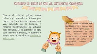 Cuando el bebé se cae al intentar caminar
Cuando el bebé se golpee, intente
calmarle y consolarle con ánimos, para
que él vuelva a intentar caminar otra
vez. Felicítale por la tentativa, y
refuerce positivamente su esfuerzo
para moverse. De lo contrario, el bebé
solo valorará el fracaso, se frustrará, y
sentirá que su tentativa de caminar no
vale la pena.
Muchas veces las caídas son
inevitables. En el caso de que
el bebé lleve algún golpe al
tentar mantenerse de pie
solito, cuidado para no
asustarle más con tu reacción.
El miedo, el susto, y la
inseguridad también se
aprenden.
 