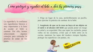 Cómo proteger y ayudar al bebé a dar los primeros pasos
La seguridad y la confianza
son ingredientes básicos e
muy importantes a la hora
de ayudar al bebé a
caminar. Por ello, hemos
seleccionado algunos
consejos para estimular la
práctica de andar de los
bebés.
1. Elige un lugar de la casa, preferiblemente un pasillo,
para ejercitar la práctica de caminar de tu bebé.
2. Asegúrate de que en la casa no haya ni un objeto en
el suelo o al alcance del bebé que pueda poner en riesgo
su salud y su seguridad. Hay que tapar los enchufes, poner
vallas en las escaleras, evitar que el bebé entre en la
cocina, mantener las tapas del inodoro siempre bajadas,
proteger las superficies con puntas, etc.
 
